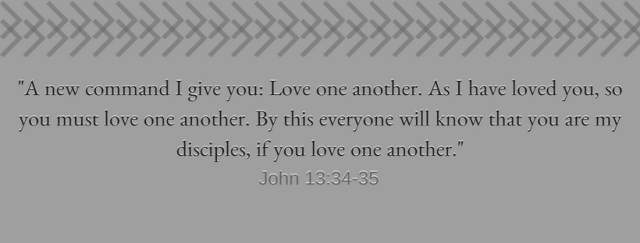 A new command I give you_ Love one another. As I have loved you, so you must love one another. By this everyone will know that you are my disciples, if you love one another.